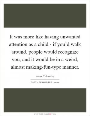 It was more like having unwanted attention as a child - if you’d walk around, people would recognize you, and it would be in a weird, almost making-fun-type manner Picture Quote #1