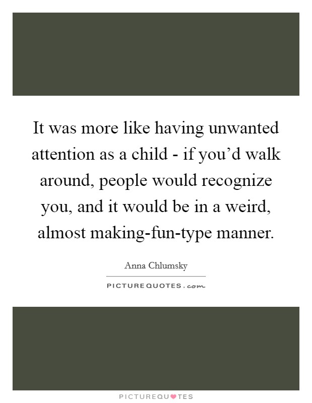 It was more like having unwanted attention as a child - if you'd walk around, people would recognize you, and it would be in a weird, almost making-fun-type manner. Picture Quote #1