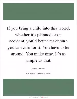 If you bring a child into this world, whether it’s planned or an accident, you’d better make sure you can care for it. You have to be around. You make time. It’s as simple as that Picture Quote #1