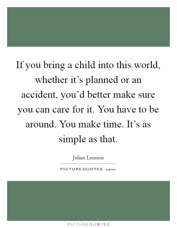 If you bring a child into this world, whether it's planned or an accident, you'd better make sure you can care for it. You have to be around. You make time. It's as simple as that. Picture Quote #1