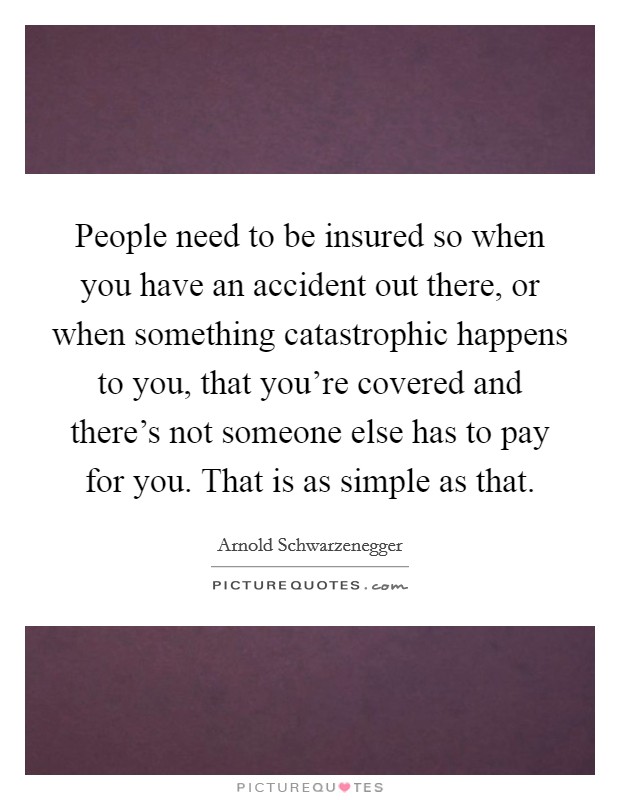 People need to be insured so when you have an accident out there, or when something catastrophic happens to you, that you're covered and there's not someone else has to pay for you. That is as simple as that. Picture Quote #1