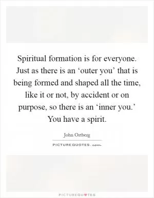 Spiritual formation is for everyone. Just as there is an ‘outer you’ that is being formed and shaped all the time, like it or not, by accident or on purpose, so there is an ‘inner you.’ You have a spirit Picture Quote #1