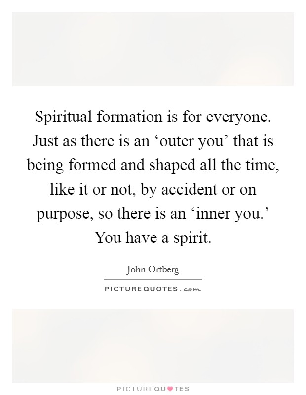 Spiritual formation is for everyone. Just as there is an ‘outer you' that is being formed and shaped all the time, like it or not, by accident or on purpose, so there is an ‘inner you.' You have a spirit. Picture Quote #1