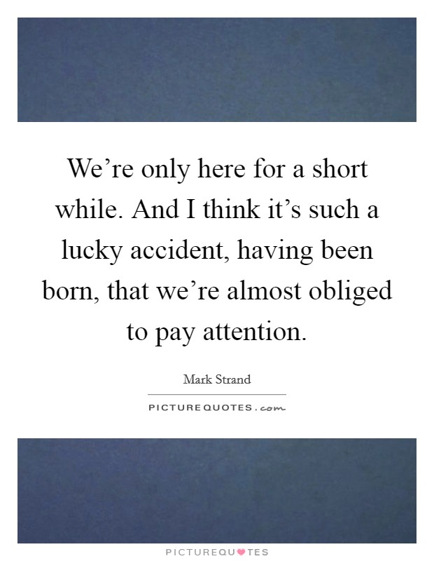 We're only here for a short while. And I think it's such a lucky accident, having been born, that we're almost obliged to pay attention. Picture Quote #1