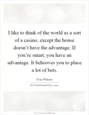 I like to think of the world as a sort of a casino, except the house doesn’t have the advantage. If you’re smart, you have an advantage. It behooves you to place a lot of bets Picture Quote #1