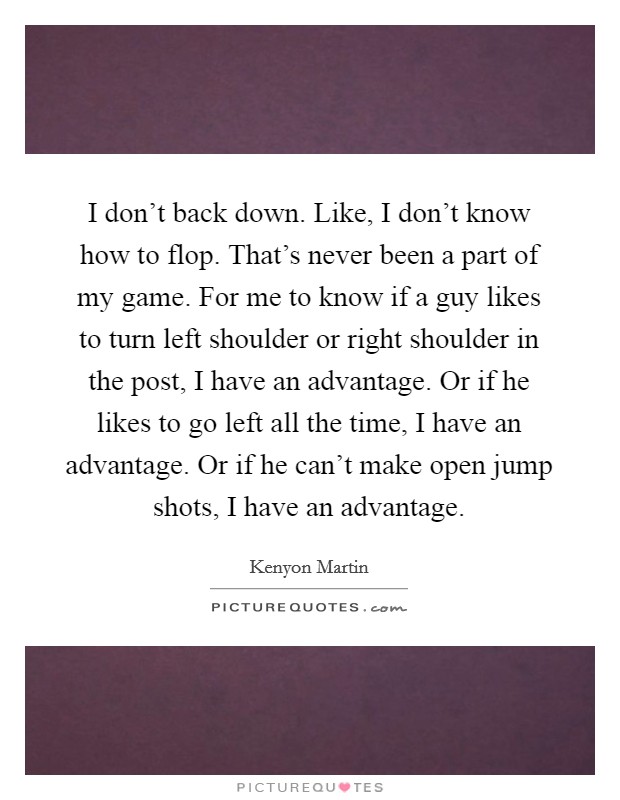 I don't back down. Like, I don't know how to flop. That's never been a part of my game. For me to know if a guy likes to turn left shoulder or right shoulder in the post, I have an advantage. Or if he likes to go left all the time, I have an advantage. Or if he can't make open jump shots, I have an advantage. Picture Quote #1
