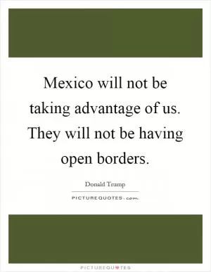 Mexico will not be taking advantage of us. They will not be having open borders Picture Quote #1