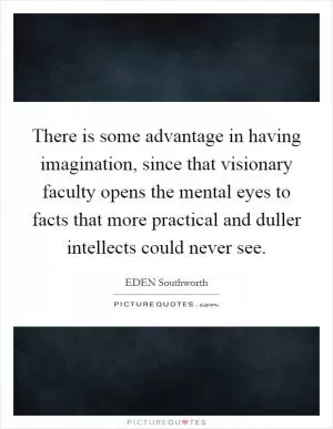 There is some advantage in having imagination, since that visionary faculty opens the mental eyes to facts that more practical and duller intellects could never see Picture Quote #1