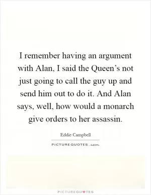 I remember having an argument with Alan, I said the Queen’s not just going to call the guy up and send him out to do it. And Alan says, well, how would a monarch give orders to her assassin Picture Quote #1
