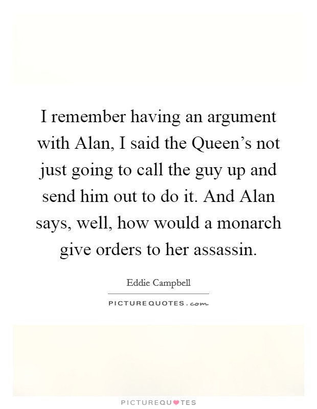 I remember having an argument with Alan, I said the Queen's not just going to call the guy up and send him out to do it. And Alan says, well, how would a monarch give orders to her assassin. Picture Quote #1