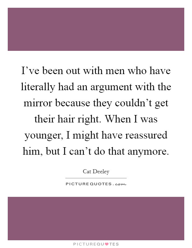 I've been out with men who have literally had an argument with the mirror because they couldn't get their hair right. When I was younger, I might have reassured him, but I can't do that anymore. Picture Quote #1