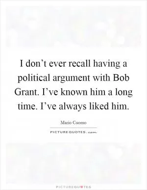 I don’t ever recall having a political argument with Bob Grant. I’ve known him a long time. I’ve always liked him Picture Quote #1