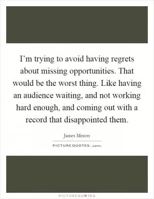 I’m trying to avoid having regrets about missing opportunities. That would be the worst thing. Like having an audience waiting, and not working hard enough, and coming out with a record that disappointed them Picture Quote #1