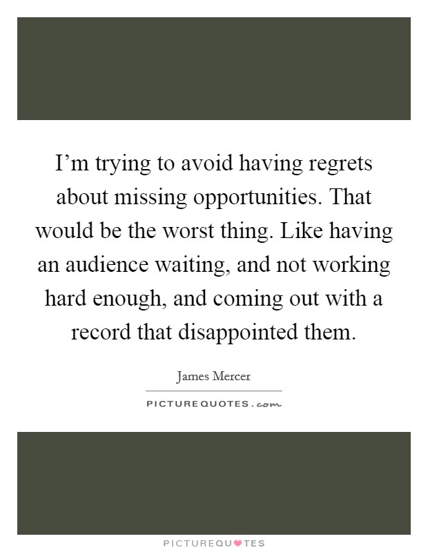 I'm trying to avoid having regrets about missing opportunities. That would be the worst thing. Like having an audience waiting, and not working hard enough, and coming out with a record that disappointed them. Picture Quote #1