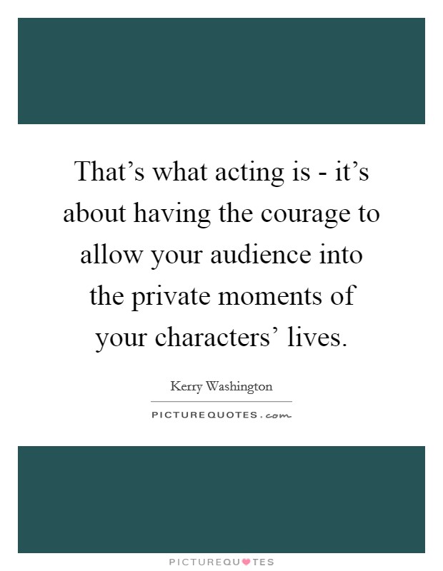 That's what acting is - it's about having the courage to allow your audience into the private moments of your characters' lives. Picture Quote #1