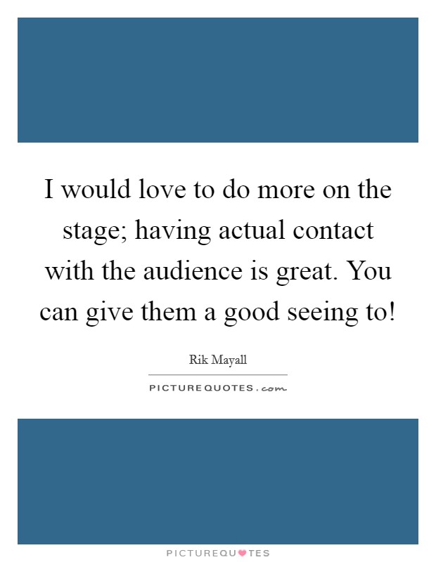 I would love to do more on the stage; having actual contact with the audience is great. You can give them a good seeing to! Picture Quote #1