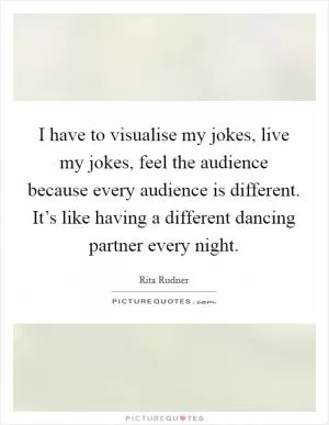 I have to visualise my jokes, live my jokes, feel the audience because every audience is different. It’s like having a different dancing partner every night Picture Quote #1