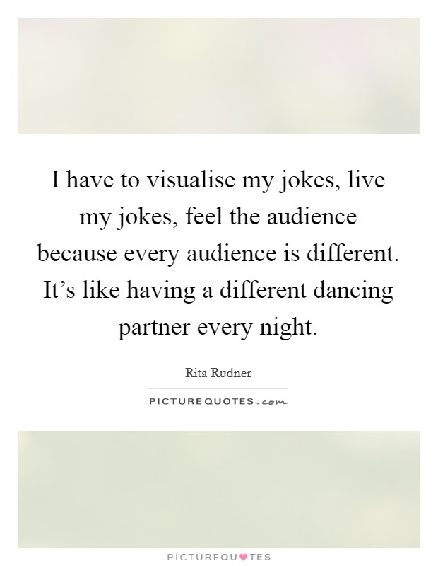 I have to visualise my jokes, live my jokes, feel the audience because every audience is different. It's like having a different dancing partner every night. Picture Quote #1