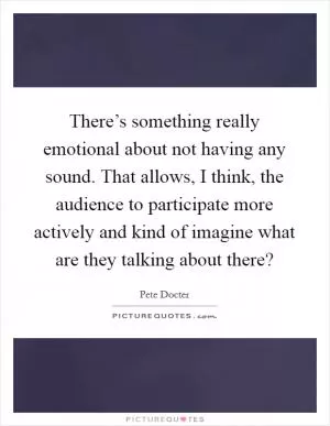 There’s something really emotional about not having any sound. That allows, I think, the audience to participate more actively and kind of imagine what are they talking about there? Picture Quote #1
