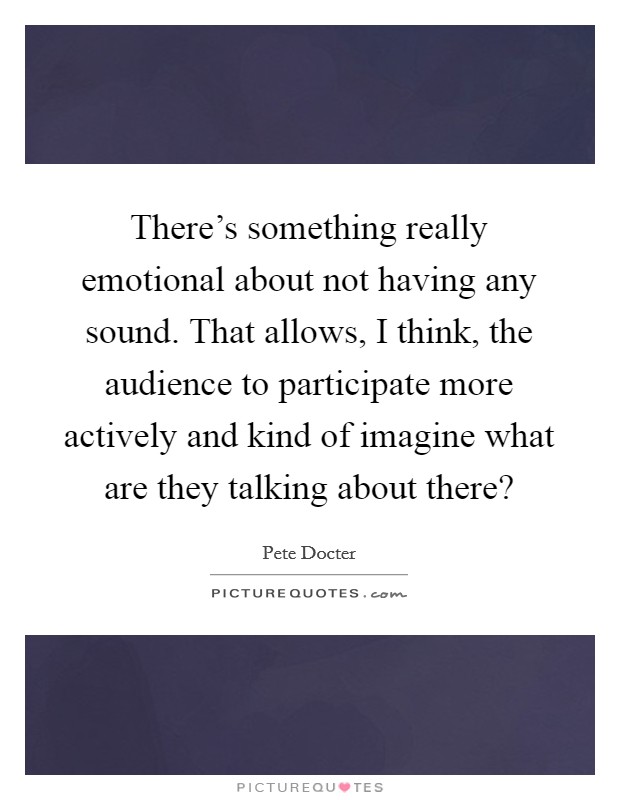 There's something really emotional about not having any sound. That allows, I think, the audience to participate more actively and kind of imagine what are they talking about there? Picture Quote #1