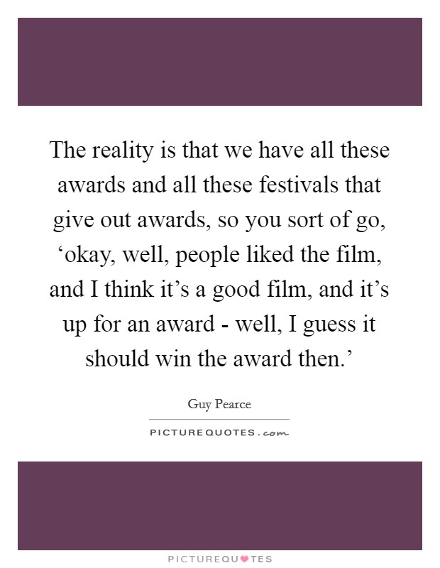 The reality is that we have all these awards and all these festivals that give out awards, so you sort of go, ‘okay, well, people liked the film, and I think it's a good film, and it's up for an award - well, I guess it should win the award then.' Picture Quote #1