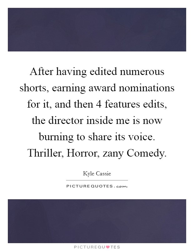 After having edited numerous shorts, earning award nominations for it, and then 4 features edits, the director inside me is now burning to share its voice. Thriller, Horror, zany Comedy. Picture Quote #1