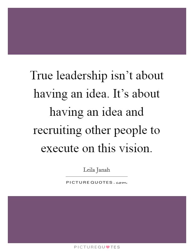 True leadership isn't about having an idea. It's about having an idea and recruiting other people to execute on this vision. Picture Quote #1
