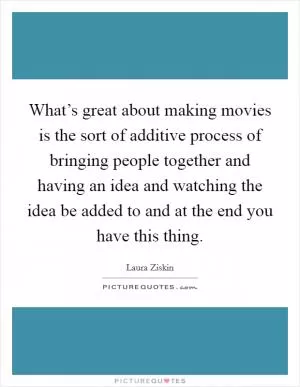 What’s great about making movies is the sort of additive process of bringing people together and having an idea and watching the idea be added to and at the end you have this thing Picture Quote #1