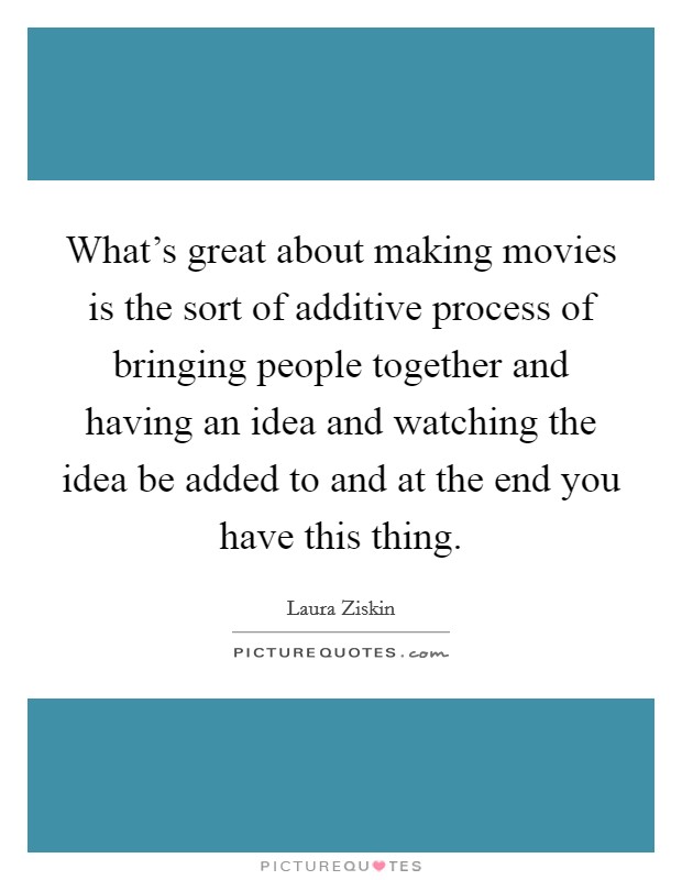 What's great about making movies is the sort of additive process of bringing people together and having an idea and watching the idea be added to and at the end you have this thing. Picture Quote #1