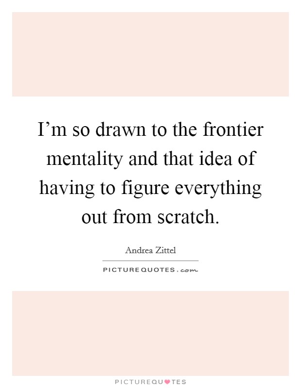 I'm so drawn to the frontier mentality and that idea of having to figure everything out from scratch. Picture Quote #1