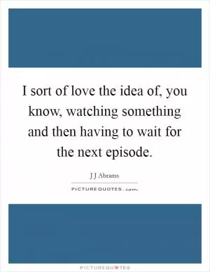 I sort of love the idea of, you know, watching something and then having to wait for the next episode Picture Quote #1