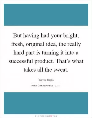 But having had your bright, fresh, original idea, the really hard part is turning it into a successful product. That’s what takes all the sweat Picture Quote #1