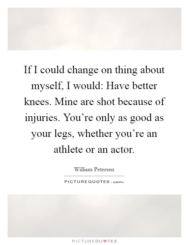 If I could change on thing about myself, I would: Have better knees. Mine are shot because of injuries. You're only as good as your legs, whether you're an athlete or an actor. Picture Quote #1