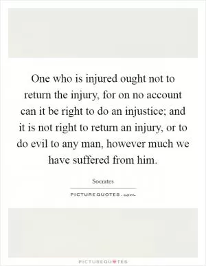 One who is injured ought not to return the injury, for on no account can it be right to do an injustice; and it is not right to return an injury, or to do evil to any man, however much we have suffered from him Picture Quote #1