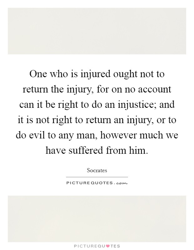 One who is injured ought not to return the injury, for on no account can it be right to do an injustice; and it is not right to return an injury, or to do evil to any man, however much we have suffered from him. Picture Quote #1