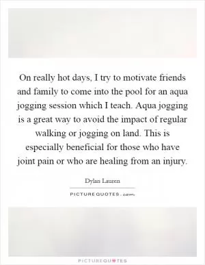 On really hot days, I try to motivate friends and family to come into the pool for an aqua jogging session which I teach. Aqua jogging is a great way to avoid the impact of regular walking or jogging on land. This is especially beneficial for those who have joint pain or who are healing from an injury Picture Quote #1