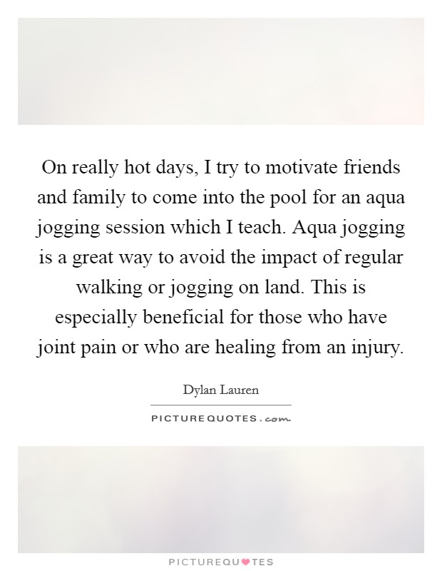 On really hot days, I try to motivate friends and family to come into the pool for an aqua jogging session which I teach. Aqua jogging is a great way to avoid the impact of regular walking or jogging on land. This is especially beneficial for those who have joint pain or who are healing from an injury. Picture Quote #1