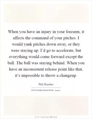 When you have an injury in your forearm, it affects the command of your pitches. I would yank pitches down away, or they were staying up. I’d go to accelerate, but everything would come forward except the ball. The ball was staying behind. When you have an inconsistent release point like that, it’s impossible to throw a changeup Picture Quote #1
