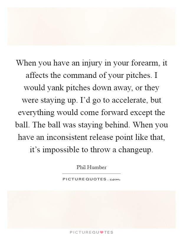 When you have an injury in your forearm, it affects the command of your pitches. I would yank pitches down away, or they were staying up. I'd go to accelerate, but everything would come forward except the ball. The ball was staying behind. When you have an inconsistent release point like that, it's impossible to throw a changeup. Picture Quote #1