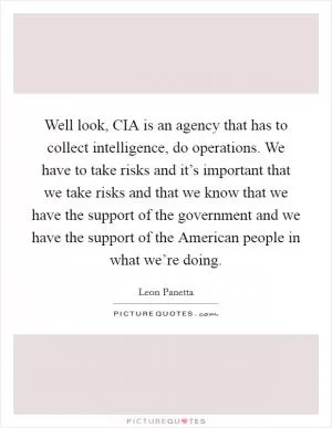 Well look, CIA is an agency that has to collect intelligence, do operations. We have to take risks and it’s important that we take risks and that we know that we have the support of the government and we have the support of the American people in what we’re doing Picture Quote #1