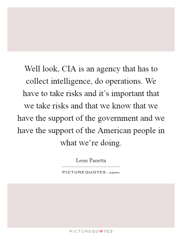 Well look, CIA is an agency that has to collect intelligence, do operations. We have to take risks and it's important that we take risks and that we know that we have the support of the government and we have the support of the American people in what we're doing. Picture Quote #1