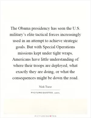 The Obama presidency has seen the U.S. military’s elite tactical forces increasingly used in an attempt to achieve strategic goals. But with Special Operations missions kept under tight wraps, Americans have little understanding of where their troops are deployed, what exactly they are doing, or what the consequences might be down the road Picture Quote #1