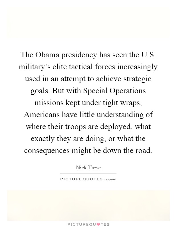 The Obama presidency has seen the U.S. military's elite tactical forces increasingly used in an attempt to achieve strategic goals. But with Special Operations missions kept under tight wraps, Americans have little understanding of where their troops are deployed, what exactly they are doing, or what the consequences might be down the road. Picture Quote #1