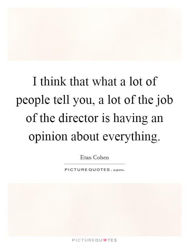 I think that what a lot of people tell you, a lot of the job of the director is having an opinion about everything. Picture Quote #1