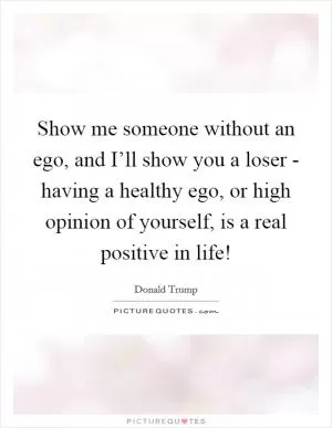 Show me someone without an ego, and I’ll show you a loser - having a healthy ego, or high opinion of yourself, is a real positive in life! Picture Quote #1