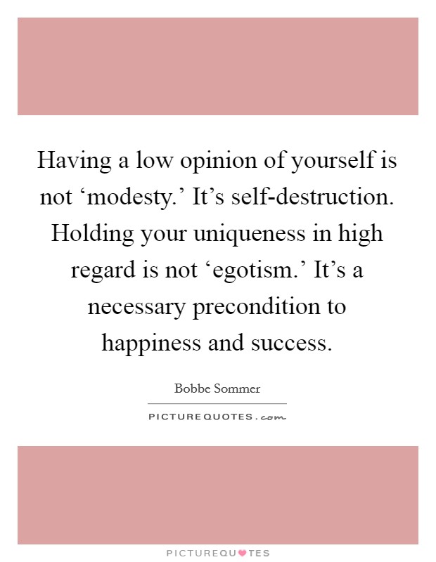 Having a low opinion of yourself is not ‘modesty.' It's self-destruction. Holding your uniqueness in high regard is not ‘egotism.' It's a necessary precondition to happiness and success. Picture Quote #1