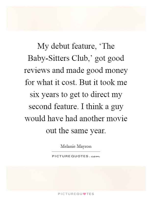 My debut feature, ‘The Baby-Sitters Club,' got good reviews and made good money for what it cost. But it took me six years to get to direct my second feature. I think a guy would have had another movie out the same year. Picture Quote #1