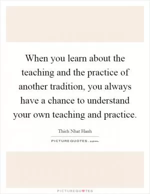 When you learn about the teaching and the practice of another tradition, you always have a chance to understand your own teaching and practice Picture Quote #1