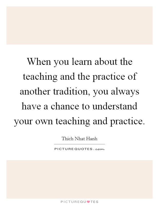 When you learn about the teaching and the practice of another tradition, you always have a chance to understand your own teaching and practice. Picture Quote #1
