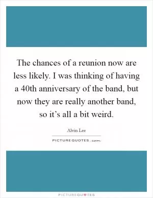 The chances of a reunion now are less likely. I was thinking of having a 40th anniversary of the band, but now they are really another band, so it’s all a bit weird Picture Quote #1